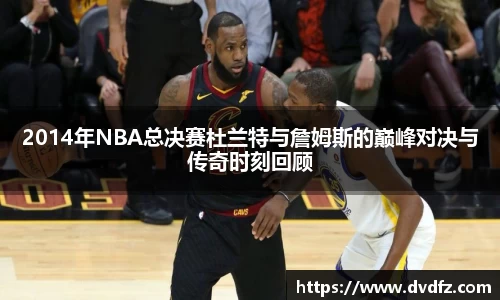 2014年NBA总决赛杜兰特与詹姆斯的巅峰对决与传奇时刻回顾