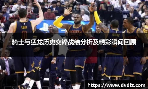 骑士与猛龙历史交锋战绩分析及精彩瞬间回顾