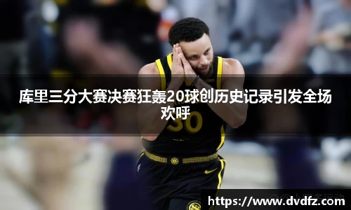 库里三分大赛决赛狂轰20球创历史记录引发全场欢呼