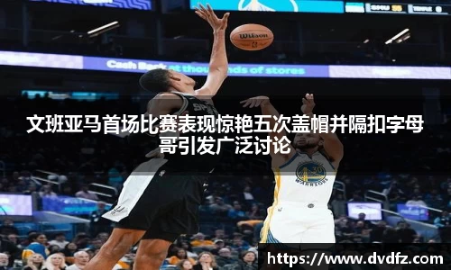 文班亚马首场比赛表现惊艳五次盖帽并隔扣字母哥引发广泛讨论