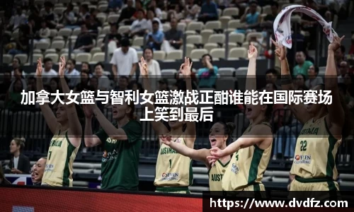 加拿大女篮与智利女篮激战正酣谁能在国际赛场上笑到最后