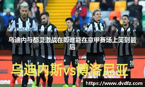 乌迪内与都灵激战在即谁能在意甲赛场上笑到最后