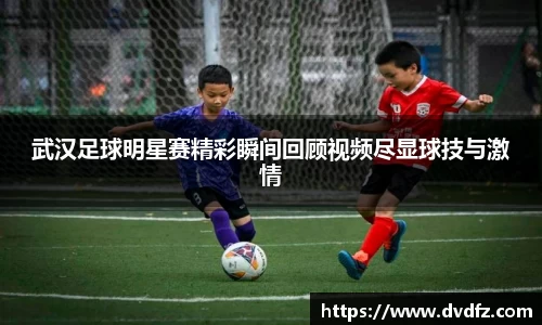 武汉足球明星赛精彩瞬间回顾视频尽显球技与激情
