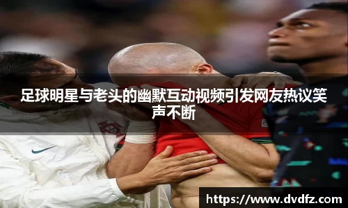 足球明星与老头的幽默互动视频引发网友热议笑声不断