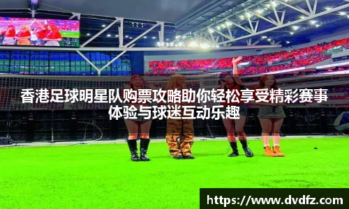 香港足球明星队购票攻略助你轻松享受精彩赛事体验与球迷互动乐趣