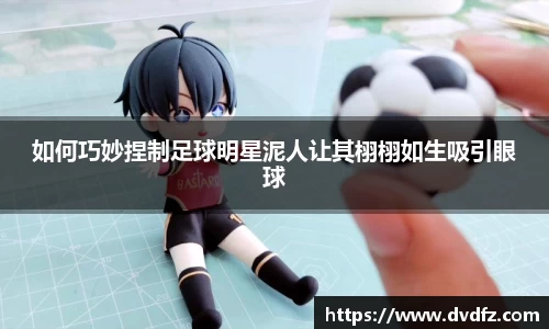 如何巧妙捏制足球明星泥人让其栩栩如生吸引眼球