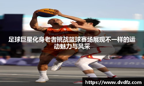 足球巨星化身老者挑战篮球赛场展现不一样的运动魅力与风采