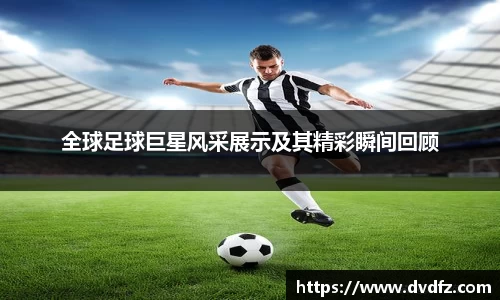 全球足球巨星风采展示及其精彩瞬间回顾